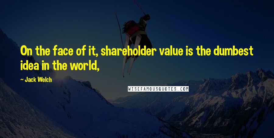 Jack Welch Quotes: On the face of it, shareholder value is the dumbest idea in the world,