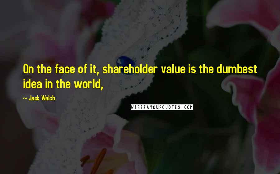 Jack Welch Quotes: On the face of it, shareholder value is the dumbest idea in the world,