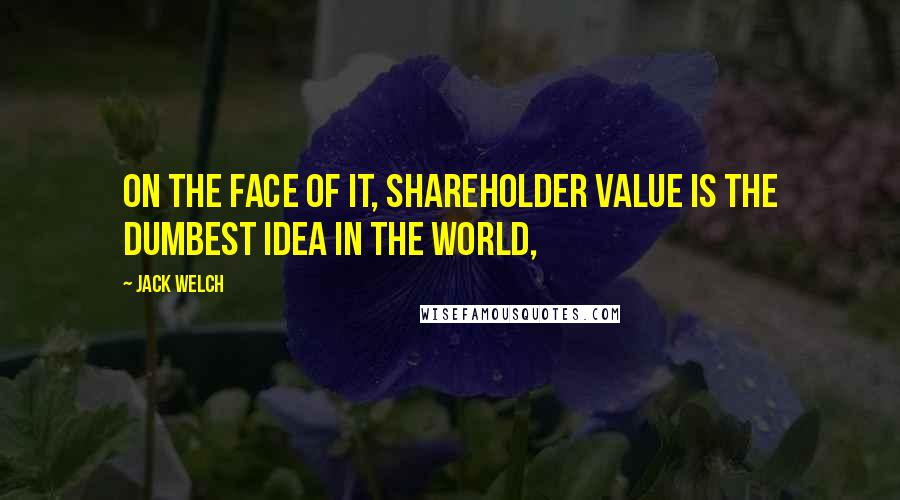 Jack Welch Quotes: On the face of it, shareholder value is the dumbest idea in the world,