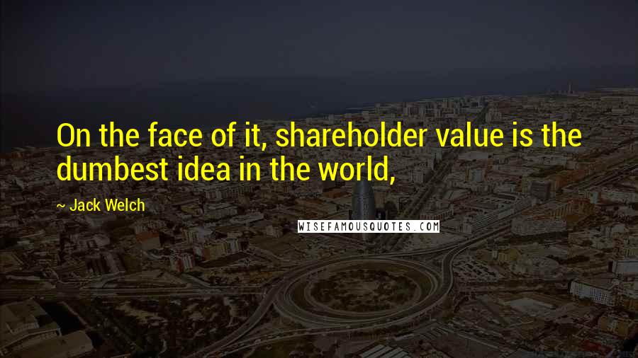 Jack Welch Quotes: On the face of it, shareholder value is the dumbest idea in the world,