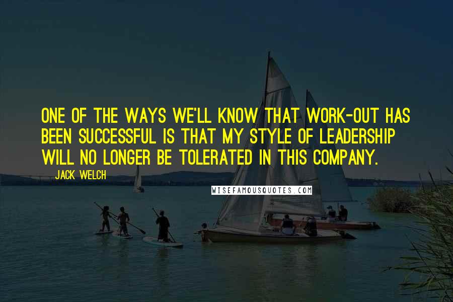 Jack Welch Quotes: One of the ways we'll know that Work-Out has been successful is that my style of leadership will no longer be tolerated in this company.