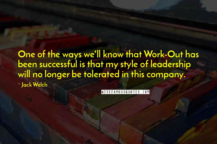 Jack Welch Quotes: One of the ways we'll know that Work-Out has been successful is that my style of leadership will no longer be tolerated in this company.