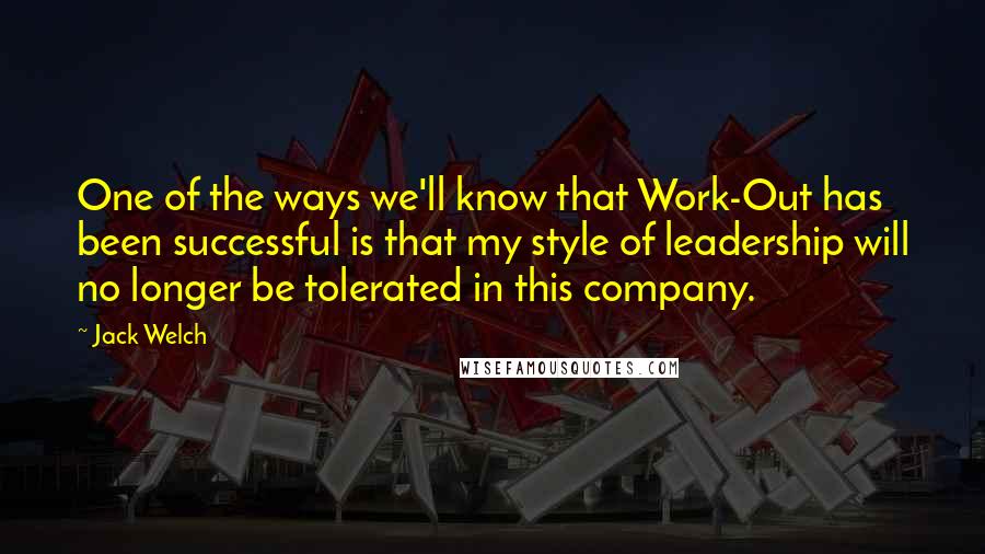 Jack Welch Quotes: One of the ways we'll know that Work-Out has been successful is that my style of leadership will no longer be tolerated in this company.