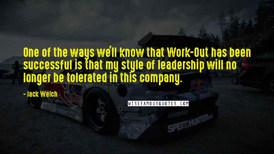 Jack Welch Quotes: One of the ways we'll know that Work-Out has been successful is that my style of leadership will no longer be tolerated in this company.