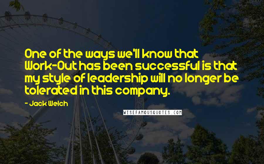 Jack Welch Quotes: One of the ways we'll know that Work-Out has been successful is that my style of leadership will no longer be tolerated in this company.