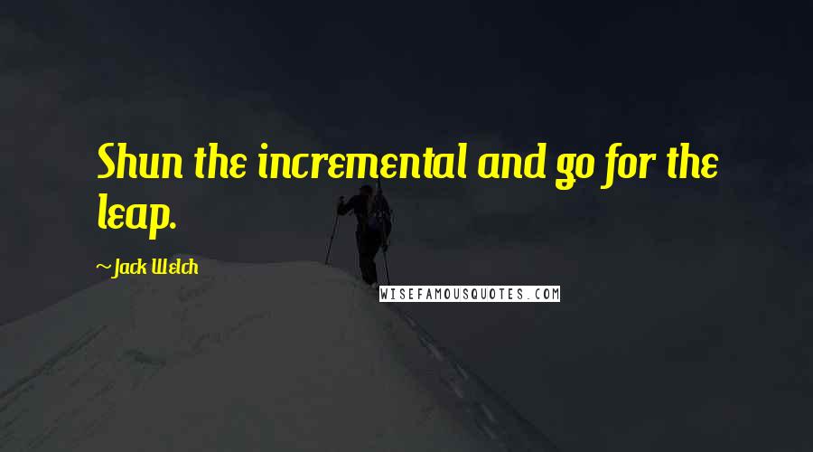 Jack Welch Quotes: Shun the incremental and go for the leap.