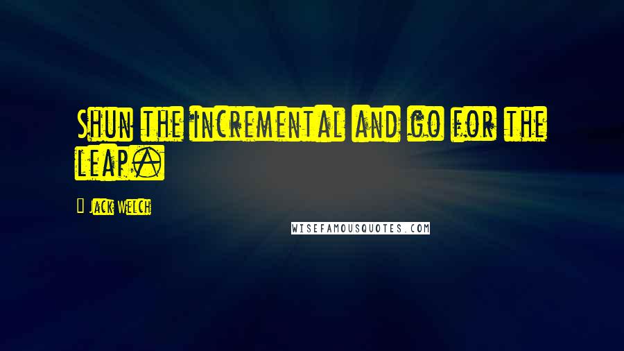 Jack Welch Quotes: Shun the incremental and go for the leap.