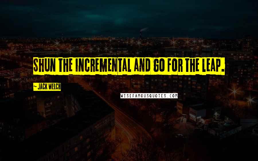 Jack Welch Quotes: Shun the incremental and go for the leap.