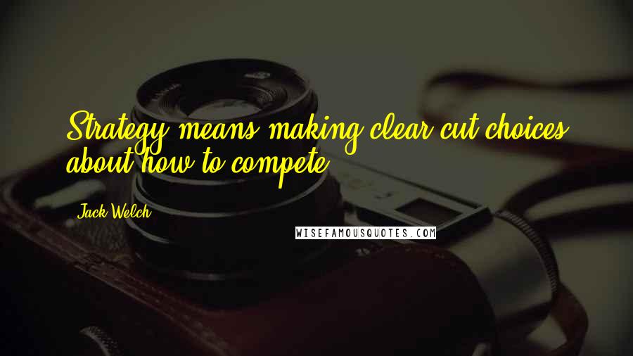 Jack Welch Quotes: Strategy means making clear-cut choices about how to compete.