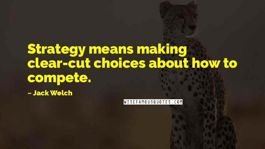 Jack Welch Quotes: Strategy means making clear-cut choices about how to compete.