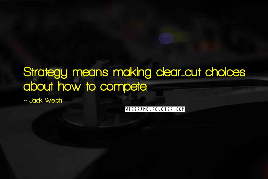 Jack Welch Quotes: Strategy means making clear-cut choices about how to compete.