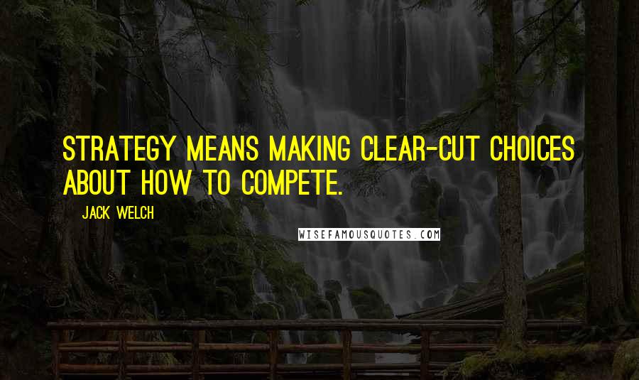 Jack Welch Quotes: Strategy means making clear-cut choices about how to compete.