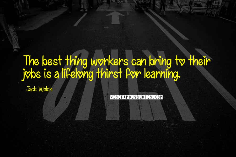 Jack Welch Quotes: The best thing workers can bring to their jobs is a lifelong thirst for learning.