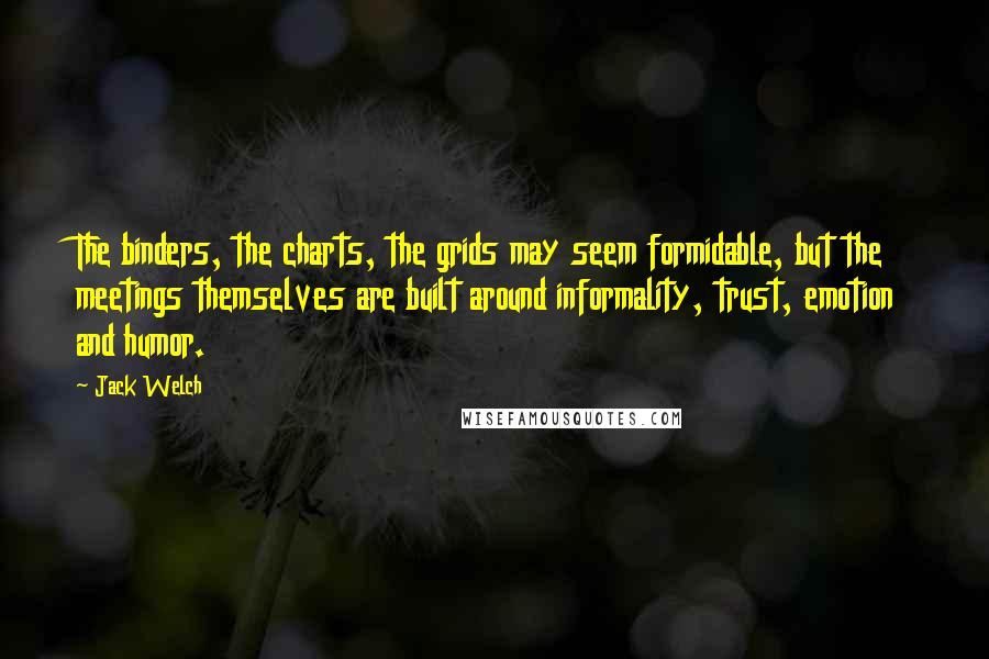 Jack Welch Quotes: The binders, the charts, the grids may seem formidable, but the meetings themselves are built around informality, trust, emotion and humor.