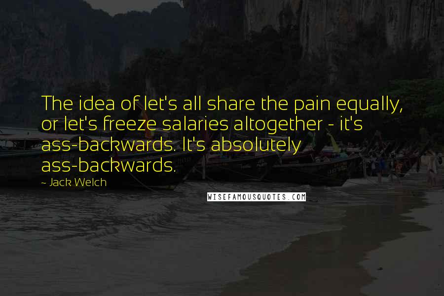 Jack Welch Quotes: The idea of let's all share the pain equally, or let's freeze salaries altogether - it's ass-backwards. It's absolutely ass-backwards.