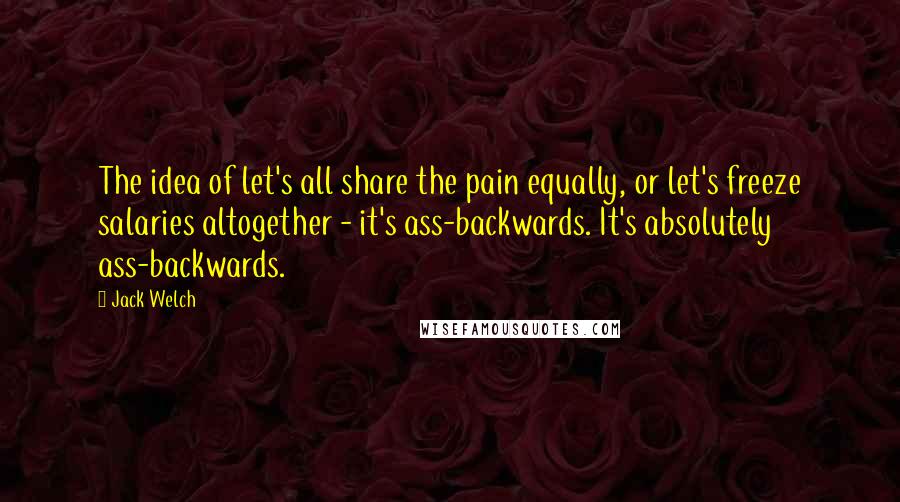 Jack Welch Quotes: The idea of let's all share the pain equally, or let's freeze salaries altogether - it's ass-backwards. It's absolutely ass-backwards.