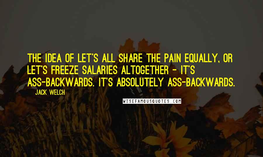 Jack Welch Quotes: The idea of let's all share the pain equally, or let's freeze salaries altogether - it's ass-backwards. It's absolutely ass-backwards.