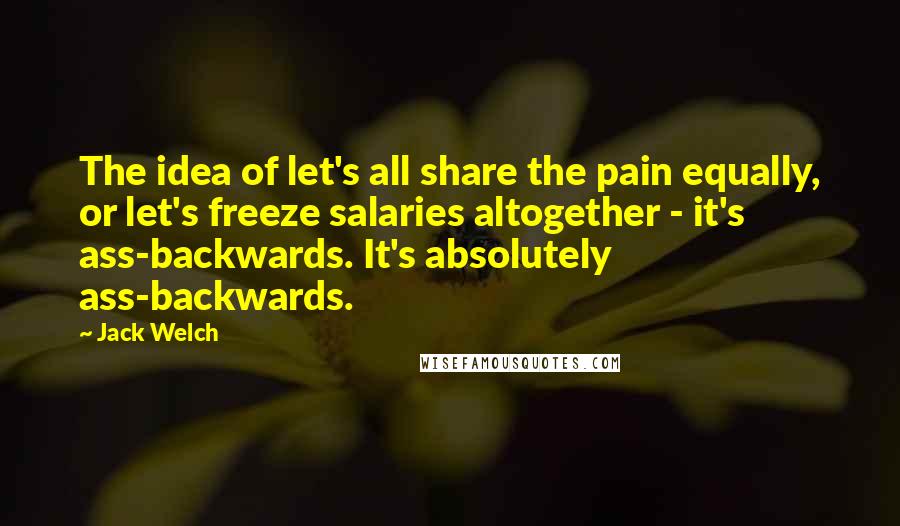 Jack Welch Quotes: The idea of let's all share the pain equally, or let's freeze salaries altogether - it's ass-backwards. It's absolutely ass-backwards.