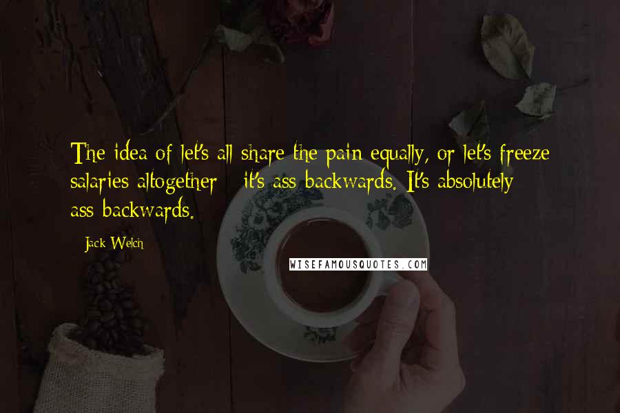 Jack Welch Quotes: The idea of let's all share the pain equally, or let's freeze salaries altogether - it's ass-backwards. It's absolutely ass-backwards.