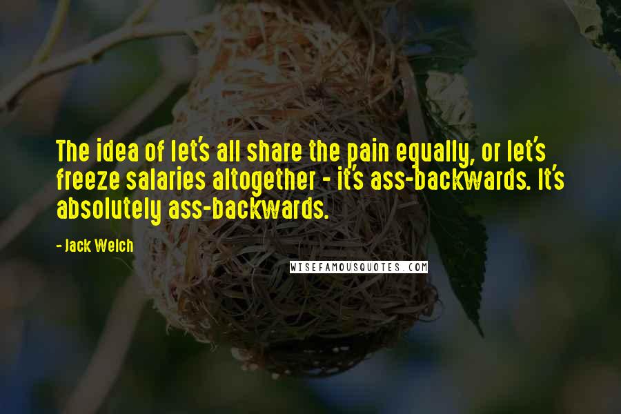 Jack Welch Quotes: The idea of let's all share the pain equally, or let's freeze salaries altogether - it's ass-backwards. It's absolutely ass-backwards.