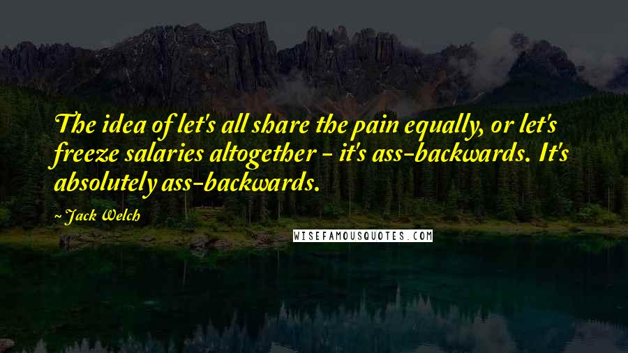 Jack Welch Quotes: The idea of let's all share the pain equally, or let's freeze salaries altogether - it's ass-backwards. It's absolutely ass-backwards.