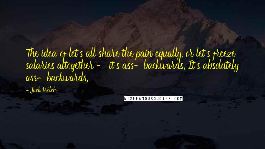 Jack Welch Quotes: The idea of let's all share the pain equally, or let's freeze salaries altogether - it's ass-backwards. It's absolutely ass-backwards.
