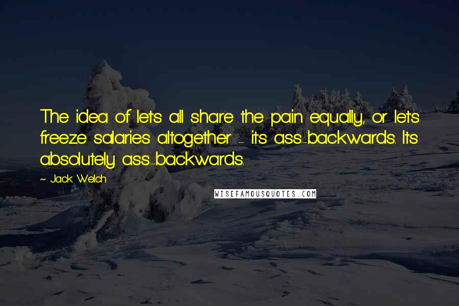 Jack Welch Quotes: The idea of let's all share the pain equally, or let's freeze salaries altogether - it's ass-backwards. It's absolutely ass-backwards.