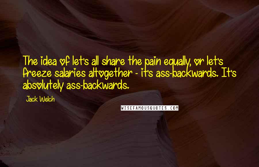 Jack Welch Quotes: The idea of let's all share the pain equally, or let's freeze salaries altogether - it's ass-backwards. It's absolutely ass-backwards.