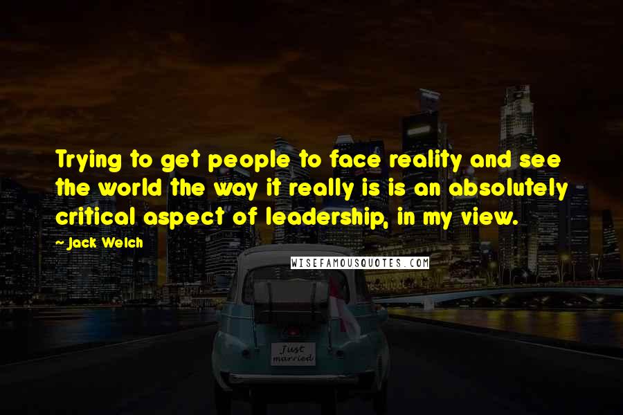 Jack Welch Quotes: Trying to get people to face reality and see the world the way it really is is an absolutely critical aspect of leadership, in my view.
