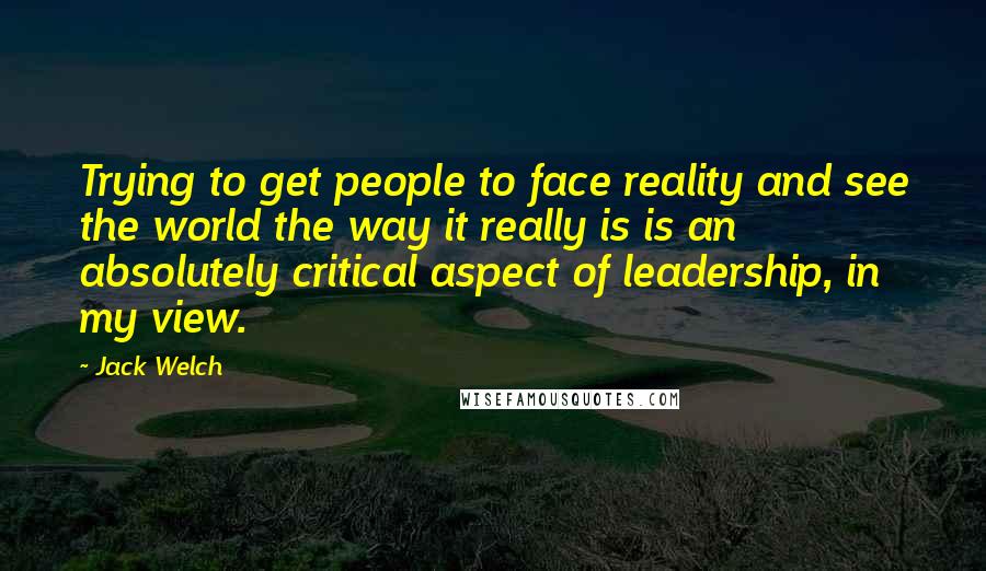 Jack Welch Quotes: Trying to get people to face reality and see the world the way it really is is an absolutely critical aspect of leadership, in my view.