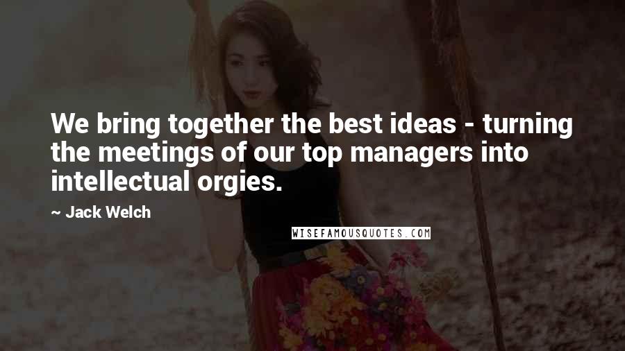 Jack Welch Quotes: We bring together the best ideas - turning the meetings of our top managers into intellectual orgies.