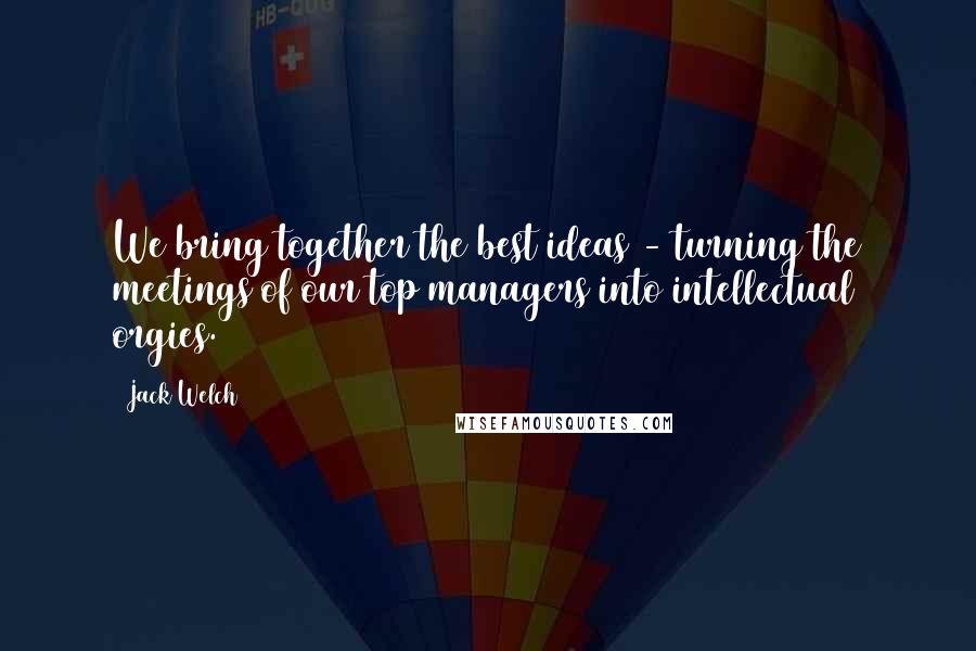 Jack Welch Quotes: We bring together the best ideas - turning the meetings of our top managers into intellectual orgies.