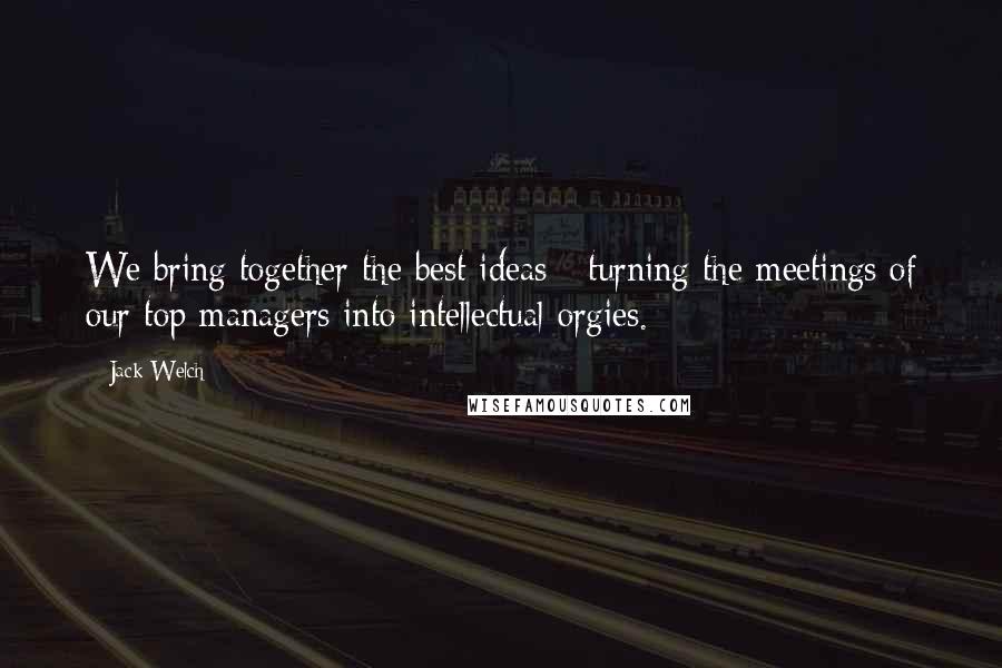 Jack Welch Quotes: We bring together the best ideas - turning the meetings of our top managers into intellectual orgies.