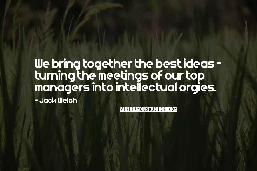 Jack Welch Quotes: We bring together the best ideas - turning the meetings of our top managers into intellectual orgies.