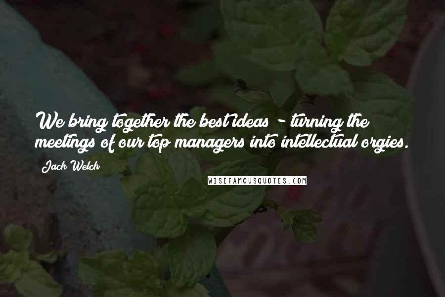 Jack Welch Quotes: We bring together the best ideas - turning the meetings of our top managers into intellectual orgies.