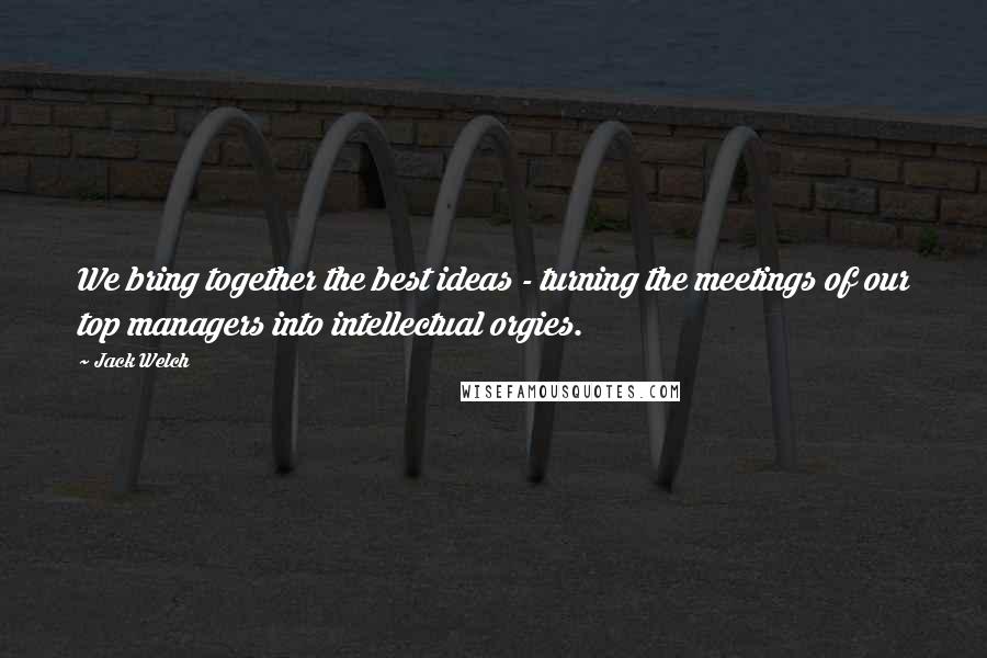 Jack Welch Quotes: We bring together the best ideas - turning the meetings of our top managers into intellectual orgies.