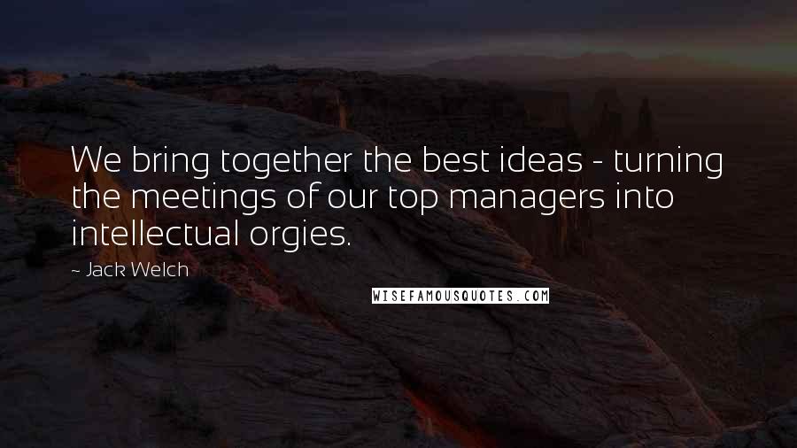 Jack Welch Quotes: We bring together the best ideas - turning the meetings of our top managers into intellectual orgies.