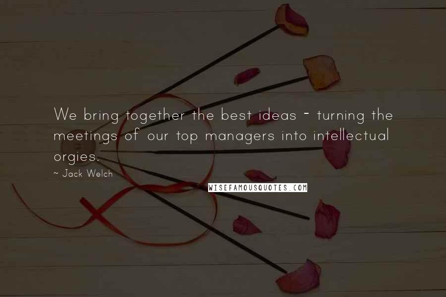 Jack Welch Quotes: We bring together the best ideas - turning the meetings of our top managers into intellectual orgies.