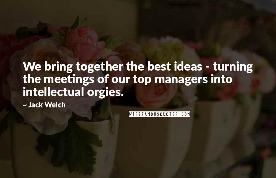 Jack Welch Quotes: We bring together the best ideas - turning the meetings of our top managers into intellectual orgies.