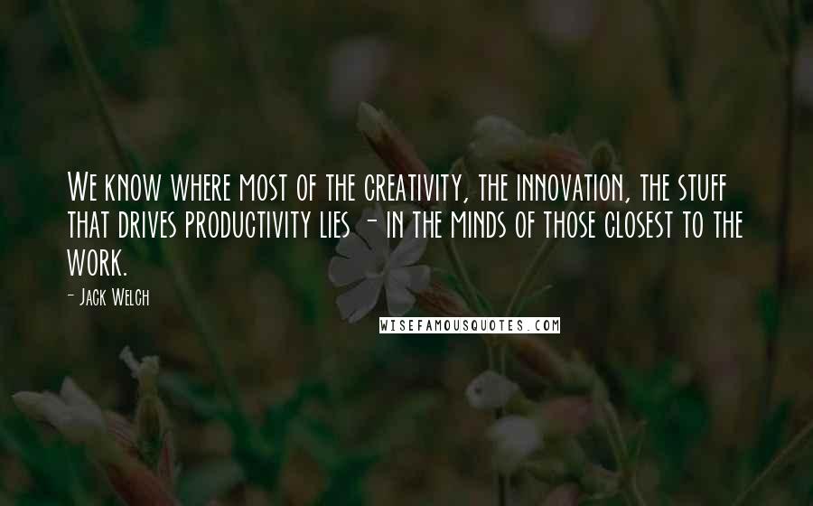 Jack Welch Quotes: We know where most of the creativity, the innovation, the stuff that drives productivity lies - in the minds of those closest to the work.