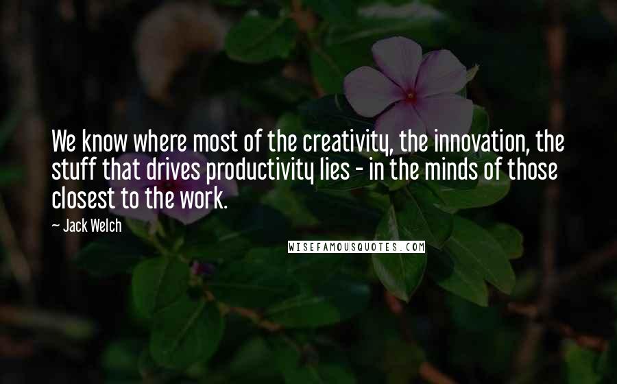 Jack Welch Quotes: We know where most of the creativity, the innovation, the stuff that drives productivity lies - in the minds of those closest to the work.