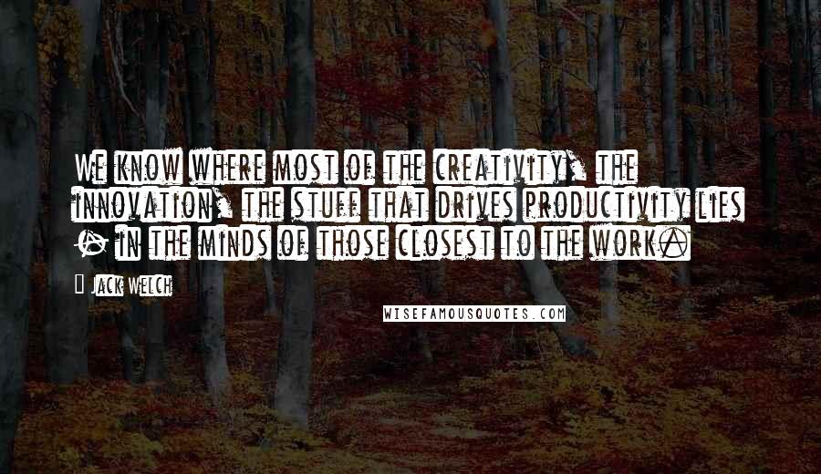 Jack Welch Quotes: We know where most of the creativity, the innovation, the stuff that drives productivity lies - in the minds of those closest to the work.