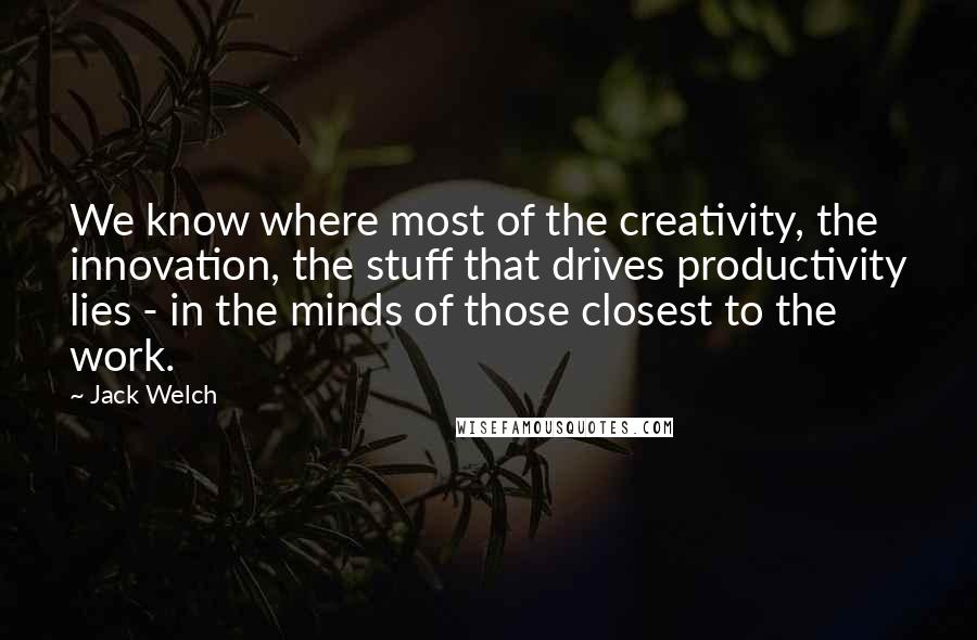 Jack Welch Quotes: We know where most of the creativity, the innovation, the stuff that drives productivity lies - in the minds of those closest to the work.