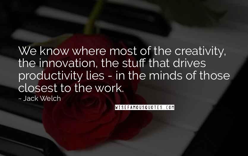 Jack Welch Quotes: We know where most of the creativity, the innovation, the stuff that drives productivity lies - in the minds of those closest to the work.