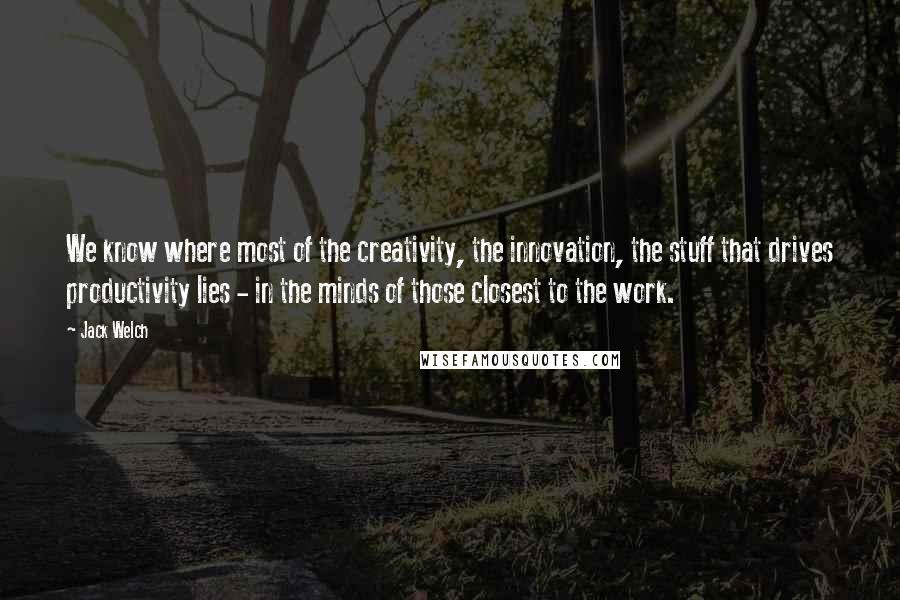 Jack Welch Quotes: We know where most of the creativity, the innovation, the stuff that drives productivity lies - in the minds of those closest to the work.