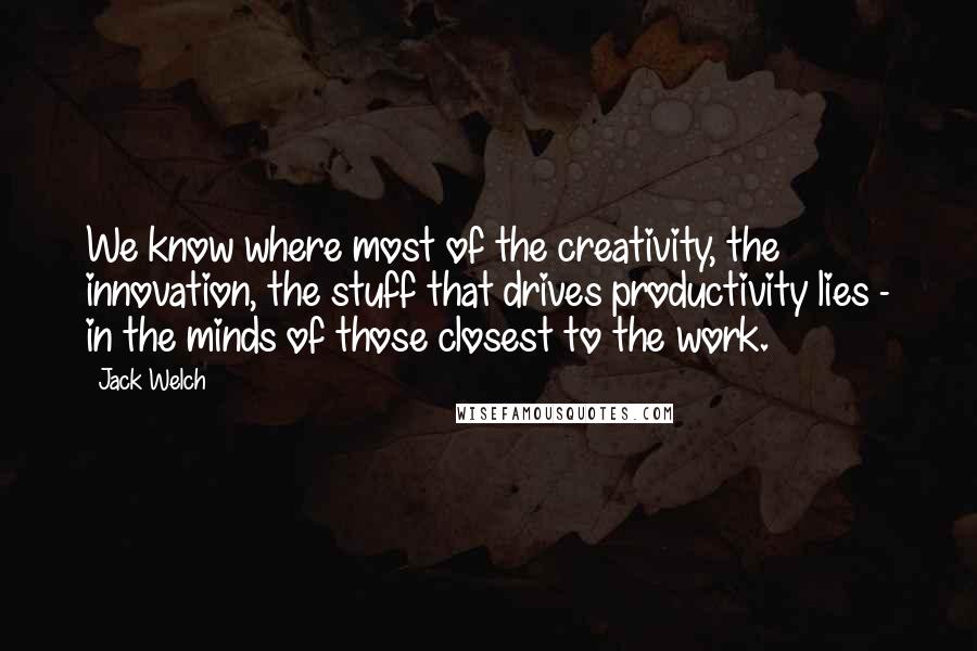 Jack Welch Quotes: We know where most of the creativity, the innovation, the stuff that drives productivity lies - in the minds of those closest to the work.