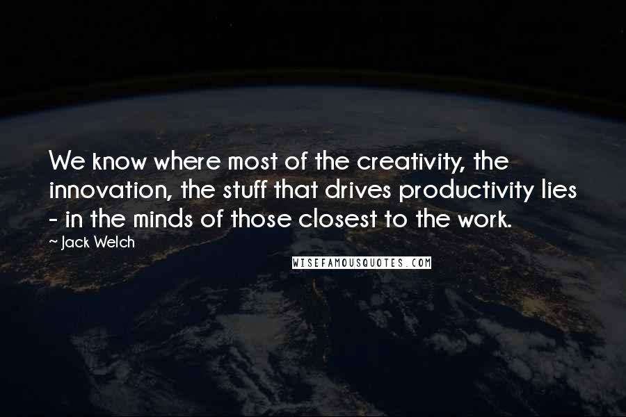 Jack Welch Quotes: We know where most of the creativity, the innovation, the stuff that drives productivity lies - in the minds of those closest to the work.
