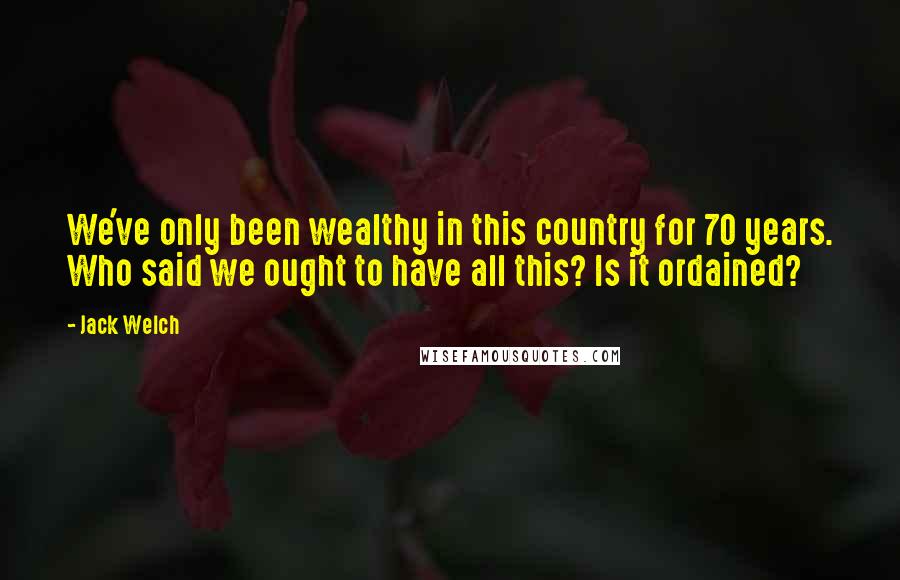 Jack Welch Quotes: We've only been wealthy in this country for 70 years. Who said we ought to have all this? Is it ordained?