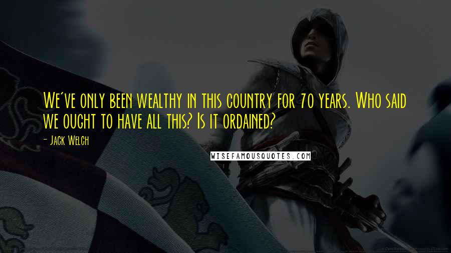 Jack Welch Quotes: We've only been wealthy in this country for 70 years. Who said we ought to have all this? Is it ordained?