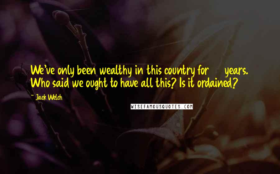 Jack Welch Quotes: We've only been wealthy in this country for 70 years. Who said we ought to have all this? Is it ordained?